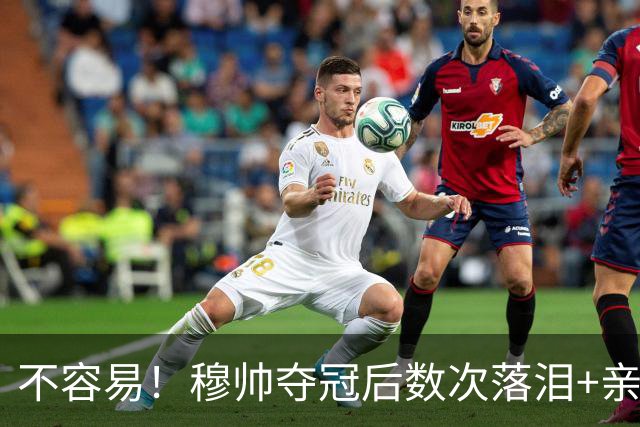 不容易！穆帅夺冠后数次落泪+亲吻奖杯+承诺留队