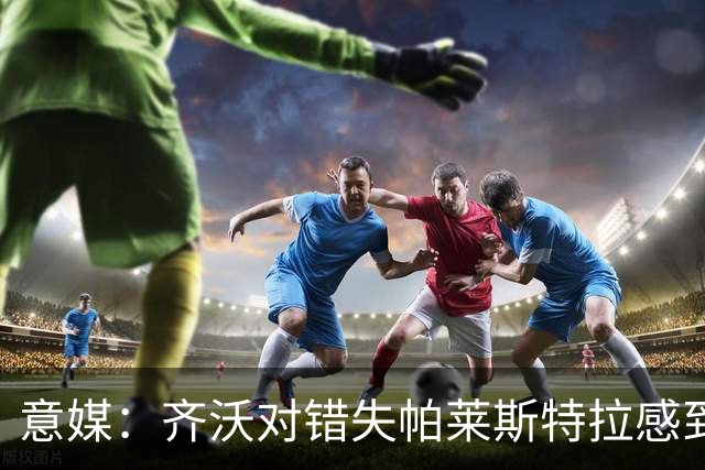 意媒：齐沃对错失帕莱斯特拉感到遗憾，之前向国米点名要求引进他